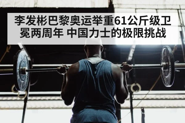 李发彬巴黎奥运举重61公斤级卫冕两周年 中国力士的极限挑战（9game app）
