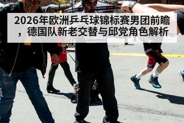 2026年欧洲乒乓球锦标赛男团前瞻，德国队新老交替与邱党角色解析
