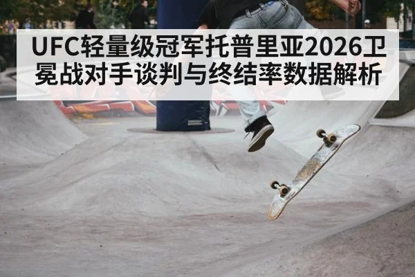 UFC轻量级冠军托普里亚2026卫冕战对手谈判与终结率数据解析